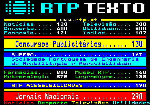 100.2. www.rtp.pt. Notícias . 120. Televisão. 300. Desporto. 400. Utilidades. 500. Economia. 121. Índice. 102. Concursos Publicitários. 130. SUPERA. . 167. Sociedade Portuguesa de Engenharia de Reabilitação e Acessibilidade. Farmácias. 800. Museu RTP. 160. Meteorologia. 575. Legendagem. 188. RTP ACESSIBILIDADES . 190. Jornais Nacionais . 290.