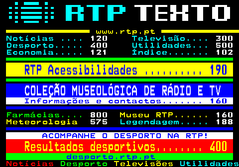 100.3. www.rtp.pt. Notícias . 120. Televisão. 300. Desporto. 400. Utilidades. 500. Economia. 121. Índice. 102. RTP Acessibilidades . 190. COLEÇÃO MUSEOLÓGICA DE RÁDIO E TV. Informações e contactos. 160. Farmácias. 800. Museu RTP. 160. Meteorologia. 575. Legendagem. 188. ACOMPANHE O DESPORTO NA RTP!. Resultados desportivos. 400. desporto.rtp.pt.