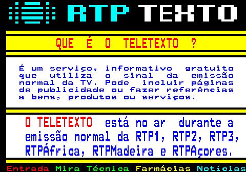 103.1. QUE É O TELETEXTO ?. É um serviço, informativo gratuito que utiliza o sinal da emissão normal da TV. Pode incluir páginas de publicidade ou fazer referências a bens, produtos ou serviços. O TELETEXTO. está no ar durante a emissão normal da RTP1, RTP2, RTP3, RTPÁfrica, RTPMadeira e RTPAçores.