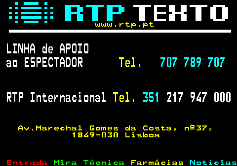 104.1. www.rtp.pt. LINHA de APOIO ao ESPECTADOR. Tel. 707 789 707. RTP Internacional. Tel. 351. 217 947 000. Av.Marechal Gomes da Costa, nº37, 1849-030 Lisboa.
