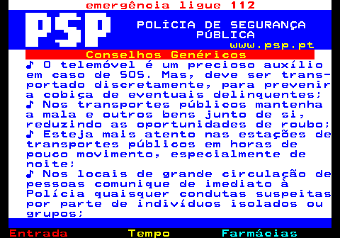 106.3. emergência ligue 112. POLÍCIA DE SEGURANÇA PÚBLICA. www.psp.pt. Conselhos Genéricos. ♪ O telemóvel é um precioso auxílio em caso de SOS. Mas, deve ser trans- portado discretamente, para prevenir a cobiça de eventuais delinquentes; ♪ Nos transportes públicos mantenha a mala e outros bens junto de si, reduzindo as oportunidades de roubo; ♪ Esteja mais atento nas estações de transportes públicos em horas de pouco movimento, especialmente de noite; ♪ Nos locais de grande circulação de pessoas comunique de imediato à Polícia quaisquer condutas suspeitas por parte de indivíduos isolados ou grupos;.