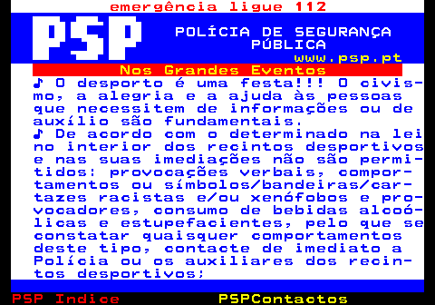 107.1. emergência ligue 112. POLÍCIA DE SEGURANÇA PÚBLICA. www.psp.pt. Nos Grandes Eventos. ♪ O desporto é uma festa!!! O civis- mo, a alegria e a ajuda às pessoas que necessitem de informações ou de auxílio são fundamentais. ♪ De acordo com o determinado na lei no interior dos recintos desportivos e nas suas imediações não são permi- tidos: provocações verbais, compor- tamentos ou símbolos bandeiras car- tazes racistas e ou xenófobos e pro- vocadores, consumo de bebidas alcoó- licas e estupefacientes, pelo que se constatar quaisquer comportamentos deste tipo, contacte de imediato a Polícia ou os auxiliares dos recin- tos desportivos;.