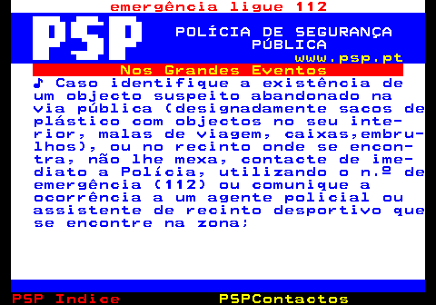 107.3. emergência ligue 112. POLÍCIA DE SEGURANÇA PÚBLICA. www.psp.pt. Nos Grandes Eventos. ♪ Caso identifique a existência de um objecto suspeito abandonado na via pública (designadamente sacos de plástico com objectos no seu inte- rior, malas de viagem, caixas,embru- lhos), ou no recinto onde se encon- tra, não lhe mexa, contacte de ime- diato a Polícia, utilizando o n.º de emergência (112) ou comunique a ocorrência a um agente policial ou assistente de recinto desportivo que se encontre na zona;.