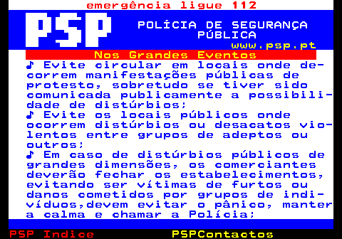 107.5. emergência ligue 112. POLÍCIA DE SEGURANÇA PÚBLICA. www.psp.pt. Nos Grandes Eventos. ♪ Evite circular em locais onde de- correm manifestações públicas de protesto, sobretudo se tiver sido comunicada publicamente a possibili- dade de distúrbios; ♪ Evite os locais públicos onde ocorrem distúrbios ou desacatos vio- lentos entre grupos de adeptos ou outros; ♪ Em caso de distúrbios públicos de grandes dimensões, os comerciantes deverão fechar os estabelecimentos, evitando ser vítimas de furtos ou danos cometidos por grupos de indi- víduos,devem evitar o pânico, manter a calma e chamar a Polícia;.