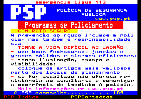 110.2. emergência ligue 112. POLÍCIA DE SEGURANÇA PÚBLICA. www.psp.pt. Programas de Policiamento. COMÉRCIO SEGURO. A prevenção do roubo incumbe a poli- cia, mas também é responsabilidade sua. TORNE A VIDA DIFÍCIL AO LADRÃO -. use boas fechaduras, janelas e grades sólidas e alarmes eficientes;. -. tenha iluminação, espaço e visibilidade;. -. coloque os artigos mais valiosos perto dos locais de atendimento. -. se for assaltado não ofereça re- sistência ao assaltante e comunique a ocorrência de imediato à polícia. Mais informações em www.psp.pt. A. PSP. aconselha. 109.