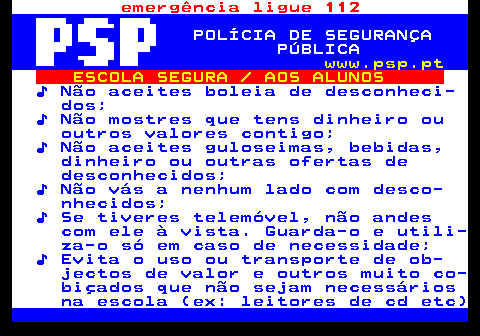 113.1. emergência ligue 112. POLÍCIA DE SEGURANÇA PÚBLICA. www.psp.pt. ESCOLA SEGURA AOS ALUNOS. ♪ Não aceites boleia de desconheci- dos; ♪ Não mostres que tens dinheiro ou outros valores contigo; ♪ Não aceites guloseimas, bebidas, dinheiro ou outras ofertas de desconhecidos; ♪ Não vás a nenhum lado com desco- nhecidos; ♪ Se tiveres telemóvel, não andes com ele à vista. Guarda-o e utili- za-o só em caso de necessidade; ♪ Evita o uso ou transporte de ob- jectos de valor e outros muito co- biçados que não sejam necessários na escola (ex: leitores de cd etc).