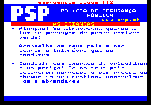 116.2. emergência ligue 112. POLÍCIA DE SEGURANÇA PÚBLICA. www.psp.pt. ÀS CRIANÇAS. - Atenção! Só atravesses quando a luz de passagem de peões estiver verde; - Aconselha os teus pais a não usarem o telemóvel quando conduzem; - Conduzir com excesso de velocidade é um perigo! Se os teus pais estiverem nervosos e com pressa de chegar ao seu destino, aconselha- -os a abrandarem.