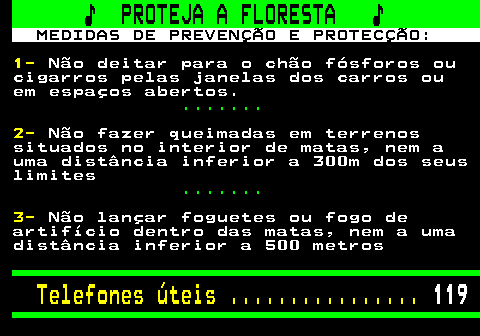 118.1. ♪ PROTEJA A FLORESTA ♪. MEDIDAS DE PREVENÇÃO E PROTECÇÃO:. 1-. Não deitar para o chão fósforos ou cigarros pelas janelas dos carros ou em espaços abertos. . 2-. Não fazer queimadas em terrenos situados no interior de matas, nem a uma distância inferior a 300m dos seus limites. . 3-. Não lançar foguetes ou fogo de artifício dentro das matas, nem a uma distância inferior a 500 metros. Telefones úteis . 119.