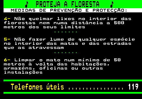 118.2. ♪ PROTEJA A FLORESTA ♪. MEDIDAS DE PREVENÇÃO E PROTECÇÃO:. 4-. Não queimar lixos no interior das florestas nem numa distância a 500 metros dos seus limites. . 5-. Não fazer lume de qualquer espécie no interior das matas e das estradas que as atravessam. . 6-. Limpar o mato num mínimo de 50 metros à volta das habitações, armazéns, oficinas ou outras instalações. Telefones úteis . 119.