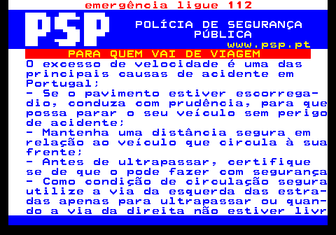 123.3. emergência ligue 112. POLÍCIA DE SEGURANÇA PÚBLICA. www.psp.pt. PARA QUEM VAI DE VIAGEM. O excesso de velocidade é uma das principais causas de acidente em Portugal; - Se o pavimento estiver escorrega- dio, conduza com prudência, para que possa parar o seu veículo sem perigo de acidente; - Mantenha uma distância segura em relação ao veículo que circula à sua frente; - Antes de ultrapassar, certifique se de que o pode fazer com segurança - Como condição de circulação segura utilize a via da esquerda das estra- das apenas para ultrapassar ou quan- do a via da direita não estiver livr.