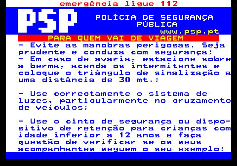 123.4. emergência ligue 112. POLÍCIA DE SEGURANÇA PÚBLICA. www.psp.pt. PARA QUEM VAI DE VIAGEM. - Evite as manobras perigosas. Seja prudente e conduza com segurança; - Em caso de avaria, estacione sobre a berma, acenda os intermitentes e coloque o triângulo de sinalização a uma distância de 30 mt.; - Use correctamente o sistema de luzes, particularmente no cruzamento de veículos; - Use o cinto de segurança ou dispo- sitivo de retenção para crianças com idade inferior a 12 anos e faça questão de verificar se os seus acompanhantes seguem o seu exemplo;.