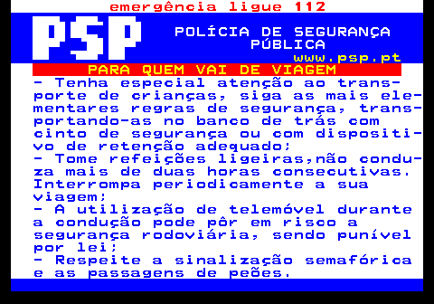 123.5. emergência ligue 112. POLÍCIA DE SEGURANÇA PÚBLICA. www.psp.pt. PARA QUEM VAI DE VIAGEM. - Tenha especial atenção ao trans- porte de crianças, siga as mais ele- mentares regras de segurança, trans- portando-as no banco de trás com cinto de segurança ou com dispositi- vo de retenção adequado; - Tome refeições ligeiras,não condu- za mais de duas horas consecutivas. Interrompa periodicamente a sua viagem; - A utilização de telemóvel durante a condução pode pôr em risco a segurança rodoviária, sendo punível por lei; - Respeite a sinalização semafórica e as passagens de peões.