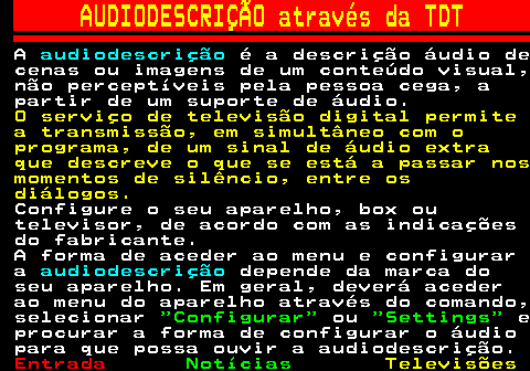 127.1. AUDIODESCRIÇÃO através da TDT. A. audiodescrição. é a descrição áudio de cenas ou imagens de um conteúdo visual, não perceptíveis pela pessoa cega, a partir de um suporte de áudio. O serviço de televisão digital permite a transmissão, em simultâneo com o programa, de um sinal de áudio extra que descreve o que se está a passar nos momentos de silêncio, entre os diálogos. Configure o seu aparelho, box ou televisor, de acordo com as indicações do fabricante. A forma de aceder ao menu e configurar a. audiodescrição. depende da marca do seu aparelho. Em geral, deverá aceder ao menu do aparelho através do comando, selecionar. Configurar. ou. Settings. e procurar a forma de configurar o áudio para que possa ouvir a audiodescrição.