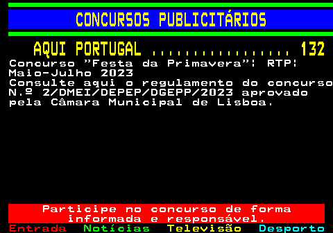 130.1. CONCURSOS PUBLICITÁRIOS. AQUI PORTUGAL . 132. Concurso Festa da Primavera | RTP| Maio-Julho 2023 Consulte aqui o regulamento do concurso N.º 2 DMEI DEPEP DGEPP 2023 aprovado pela Câmara Municipal de Lisboa. Participe no concurso de forma informada e responsável.