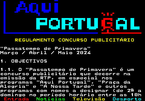 132.1. REGULAMENTO CONCURSO PUBLICITÁRIO.“Passatempo de Primavera”Março Abril Maio 20241. OBJECTIVOS1.1. O “Passatempo de Primavera” é umconcurso publicitário que decorre naemissão da RTP, em especial nosprogramas “Aqui Portugal”, “Praça daAlegria” e “A Nossa Tarde” e outrosprogramas com nomes a designar (de 2ª adomingo no período horário entre as 10h.