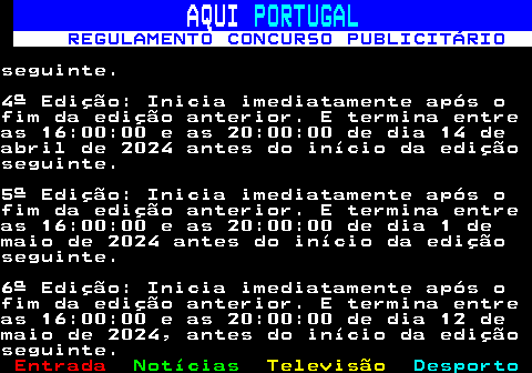 132.9. AQUI. PORTUGAL. REGULAMENTO CONCURSO PUBLICITÁRIO.seguinte.4ª Edição: Inicia imediatamente após ofim da edição anterior. E termina entreas 16:00:00 e as 20:00:00 de dia 14 deabril de 2024 antes do início da ediçãoseguinte.5ª Edição: Inicia imediatamente após ofim da edição anterior. E termina entreas 16:00:00 e as 20:00:00 de dia 1 demaio de 2024 antes do início da ediçãoseguinte.6ª Edição: Inicia imediatamente após ofim da edição anterior. E termina entreas 16:00:00 e as 20:00:00 de dia 12 demaio de 2024, antes do início da ediçãoseguinte.