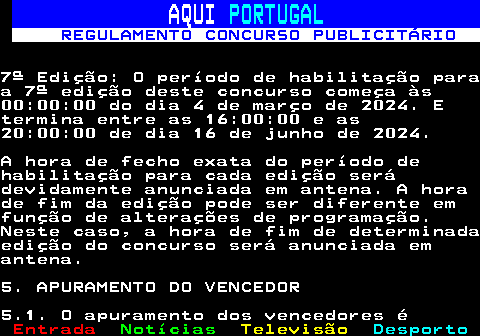 132.10. AQUI. PORTUGAL. REGULAMENTO CONCURSO PUBLICITÁRIO.7ª Edição: O período de habilitação paraa 7ª edição deste concurso começa às00:00:00 do dia 4 de março de 2024. Etermina entre as 16:00:00 e as20:00:00 de dia 16 de junho de 2024.A hora de fecho exata do período dehabilitação para cada edição serádevidamente anunciada em antena. A horade fim da edição pode ser diferente emfunção de alterações de programação.Neste caso, a hora de fim de determinadaedição do concurso será anunciada emantena.5. APURAMENTO DO VENCEDOR5.1. O apuramento dos vencedores é.