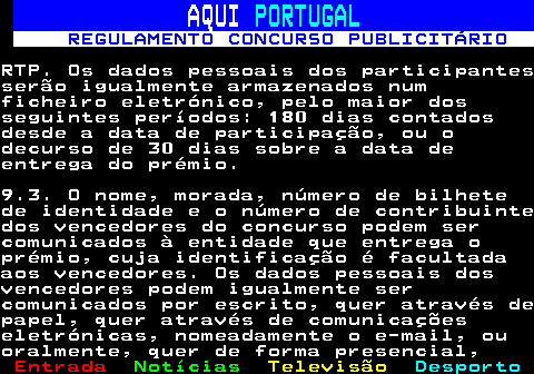 132.20. AQUI. PORTUGAL. REGULAMENTO CONCURSO PUBLICITÁRIO.RTP. Os dados pessoais dos participantesserão igualmente armazenados numficheiro eletrónico, pelo maior dosseguintes períodos: 180 dias contadosdesde a data de participação, ou odecurso de 30 dias sobre a data deentrega do prémio.9.3. O nome, morada, número de bilhetede identidade e o número de contribuintedos vencedores do concurso podem sercomunicados à entidade que entrega oprémio, cuja identificação é facultadaaos vencedores. Os dados pessoais dosvencedores podem igualmente sercomunicados por escrito, quer através depapel, quer através de comunicaçõeseletrónicas, nomeadamente o e-mail, ouoralmente, quer de forma presencial,.