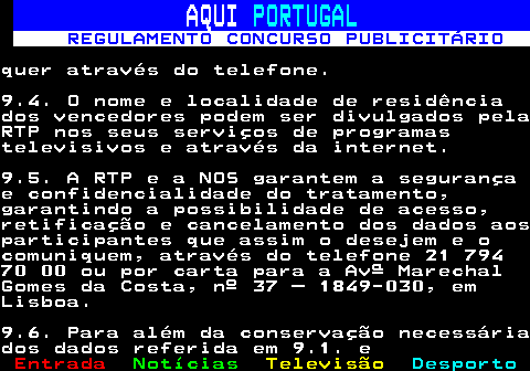 132.21. AQUI. PORTUGAL. REGULAMENTO CONCURSO PUBLICITÁRIO.quer através do telefone.9.4. O nome e localidade de residênciados vencedores podem ser divulgados pelaRTP nos seus serviços de programastelevisivos e através da internet.9.5. A RTP e a NOS garantem a segurançae confidencialidade do tratamento,garantindo a possibilidade de acesso,retificação e cancelamento dos dados aosparticipantes que assim o desejem e ocomuniquem, através do telefone 21 79470 00 ou por carta para a Avª MarechalGomes da Costa, nº 37 – 1849-030, emLisboa.9.6. Para além da conservação necessáriados dados referida em 9.1. e.