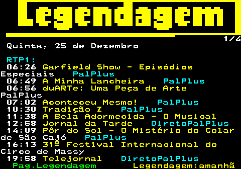 188.1. 1 4 Quinta, 25 de Dezembro. RTP1:. 06:26. Garfield Show - Episódios.Especiais. PalPlus. 06:49. A Minha Lancheira. PalPlus. 06:56. duARTe: Uma Peça de Arte.PalPlus 07:02. Aconteceu Mesmo!. PalPlus. 10:30. Tradição Z. PalPlus. 11:38. A Bela Adormecida - O Musical. 12:58. Jornal da Tarde. DiretoPalPlus. 14:09. Pôr do Sol - O Mistério do Colar.de São Cajó. PalPlus. 16:13. 31º Festival Internacional do.Circo de Massy 19:58. Telejornal. DiretoPalPlus.