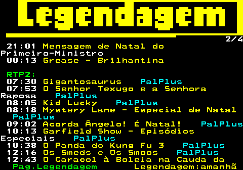 188.2. 2 4 21:01. Mensagem de Natal do.Primeiro-Ministro 00:13. Grease - Brilhantina. RTP2:. 07:30. Gigantosaurus. PalPlus. 07:53. O Senhor Texugo e a Senhora.Raposa. PalPlus. 08:05. Kid Lucky. PalPlus. 08:18. Mystery Lane - Especial de Natal. PalPlus. 09:02. Acorda Ângelo! É Natal!. PalPlus. 10:13. Garfield Show - Episódios.Especiais. PalPlus. 10:38. O Panda do Kung Fu 3. PalPlus. 12:16. Os Smeds e Os Smoos. PalPlus. 12:43. O Caracol à Boleia na Cauda da.
