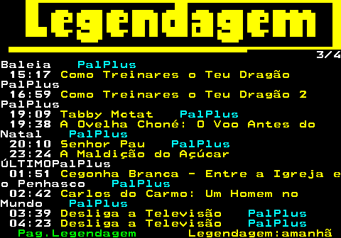 188.3. 3 4Baleia. PalPlus. 15:17. Como Treinares o Teu Dragão.PalPlus 16:59. Como Treinares o Teu Dragão 2.PalPlus 19:09. Tabby Mctat. PalPlus. 19:38. A Ovelha Choné: O Voo Antes do.Natal. PalPlus. 20:10. Senhor Pau. PalPlus. 23:24. A Maldição do Açúcar.ÚLTIMOPalPlus 01:51. Cegonha Branca - Entre a Igreja e.o Penhasco. PalPlus. 02:42. Carlos do Carmo: Um Homem no.Mundo. PalPlus. 03:39. Desliga a Televisão. PalPlus. 04:23. Desliga a Televisão. PalPlus.
