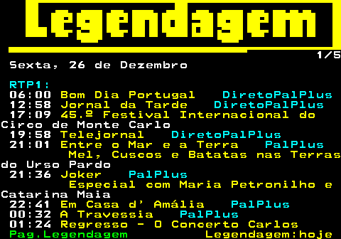 189.1. 1 5 Sexta, 26 de Dezembro. RTP1:. 06:00. Bom Dia Portugal. DiretoPalPlus. 12:58. Jornal da Tarde. DiretoPalPlus. 17:09. 45.º Festival Internacional do.Circo de Monte Carlo 19:58. Telejornal. DiretoPalPlus. 21:01. Entre o Mar e a Terra. PalPlus. Mel, Cuscos e Batatas nas Terras.do Urso Pardo 21:36. Joker. PalPlus. Especial com Maria Petronilho e.Catarina Maia 22:41. Em Casa d Amália. PalPlus. 00:32. A Travessia. PalPlus. 01:24. Regresso - O Concerto Carlos.