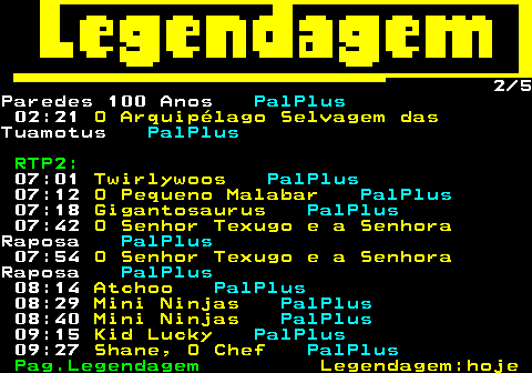 189.2. 2 5Paredes 100 Anos. PalPlus. 02:21. O Arquipélago Selvagem das.Tuamotus. PalPlus. RTP2:. 07:01. Twirlywoos. PalPlus. 07:12. O Pequeno Malabar. PalPlus. 07:18. Gigantosaurus. PalPlus. 07:42. O Senhor Texugo e a Senhora.Raposa. PalPlus. 07:54. O Senhor Texugo e a Senhora.Raposa. PalPlus. 08:14. Atchoo. PalPlus. 08:29. Mini Ninjas. PalPlus. 08:40. Mini Ninjas. PalPlus. 09:15. Kid Lucky. PalPlus. 09:27. Shane, O Chef. PalPlus.