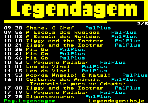 189.3. 3 5 09:38. Shane, O Chef. PalPlus. 09:56. A Escola dos Rugidos. PalPlus. 10:03. A Escola dos Rugidos. PalPlus. 10:10. Ziggy and the Zootram. PalPlus. 10:21. Ziggy and the Zootram. PalPlus. 10:35. Mia Go. PalPlus. 10:41. Mia Go. PalPlus. 10:46. Mia Go. PalPlus. 10:53. O Pequeno Malabar. PalPlus. 11:01. Leo da Vinci. PalPlus. 11:15. Leo da Vinci. PalPlus. 11:53. Acorda Ângelo! É Natal!. PalPlus. 16:10. Culturas dos Animais. PalPlus. Transmitir para se Adaptar. 17:08. Ziggy and the Zootram. PalPlus. 17:19. O Pequeno Malabar. PalPlus. 17:25. Gigantosaurus. PalPlus.