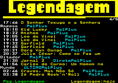 189.4. 4 5 17:46. O Senhor Texugo e a Senhora.Raposa. PalPlus. 18:10. Kid Lucky. PalPlus. 18:22. Atchoo. PalPlus. 19:05. Leo da Vinci. PalPlus. 19:18. Leo da Vinci. PalPlus. 19:32. Garfield. PalPlus. 19:45. Garfield. PalPlus. 20:21. Dorg Van Dango. PalPlus. 20:37. Júlio César: Como se Faz um.Ditador. PalPlus. 21:30. Jornal 2. DiretoPalPlus. 01:56. Carlos do Carmo: Um Homem no.Mundo. ÚLTIMOPalPlus. 02:46. Cravos, Mas Não Só. PalPlus. 03:38. Zé Pedro Rock n Roll. PalPlus.