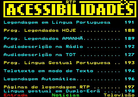 190.1. RTP. Legendagem em Língua Portuguesa 191. Prog. Legendados HOJE . 188. Prog. Legendados AMANHÃ. 189 Audiodescrição na Rádio . 192 Audiodescrição na TDT . 127. Prog. Língua Gestual Portuguesa . 193. Teletexto em modo de Texto . 194 Legendagem Automática. 196. Páginas de legendagem RTP . 197. Língua gestual em Duplo-Ecrã . 198.