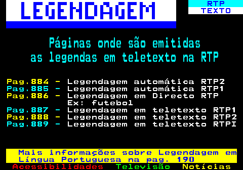 197.1. RTP. TEXTO. Páginas onde são emitidas as legendas em teletexto na RTP. Pag.884 -. Legendagem automática RTP2. Pag.885 -. Legendagem automática RTP1. Pag.886 -. Legendagem em Directo RTP Ex: futebol. Pag.887 -. Legendagem em teletexto RTP1. Pag.888 -. Legendagem em teletexto RTP2. Pag.889 -. Legendagem em teletexto RTPI. Mais informações sobre Legendagem em Língua Portuguesa na pag. 190.