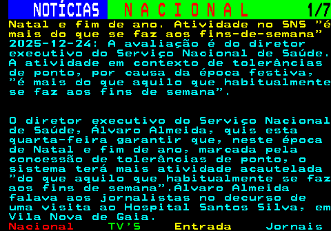201.1. NOTÍCIAS. N A C I O N A L. 1 7. Natal e fim de ano. Atividade no SNS é mais do que se faz aos fins-de-semana. 2025-12-24: A avaliação é do diretor executivo do Serviço Nacional de Saúde. A atividade em contexto de tolerâncias de ponto, por causa da época festiva, é mais do que aquilo que habitualmente se faz aos fins de semana . O diretor executivo do Serviço Nacional de Saúde, Álvaro Almeida, quis esta quarta-feira garantir que, neste época de Natal e fim de ano, marcada pela concessão de tolerâncias de ponto, o sistema terá mais atividade acautelada do que aquilo que habitualmente se faz aos fins de semana .Álvaro Almeida falava aos jornalistas no decurso de uma visita ao Hospital Santos Silva, em Vila Nova de Gaia.
