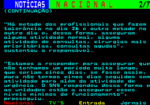 201.2. NOTÍCIAS. N A C I O N A L. 2 7. (CONTINUAÇÃO) Há metade dos profissionais que fazem tolerância no dia 26 e outra metade no outro dia e, dessa forma, asseguram alguma atividade normal, alguma atividade de consultas, cirurgias mais prioritárias, consultas agudas , sustentou o responsável. Estamos a responder para assegurar que não tenhamos um período muito longo, que seriam cinco dias, se fosse assim, para não termos cinco dias seguidos sem atividade para além da atividade de urgência. O SNS respondeu dessa forma e as unidades estão a assegurar esses níveis mínimos de funcionamento , prosseguiu.