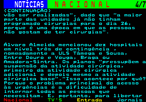 201.4. NOTÍCIAS. N A C I O N A L. 4 7. (CONTINUAÇÃO) vão ser realizadas , dado que a maior parte das unidades já não tinham programado cirurgias para o dia 26, porque é uma época em que as pessoas não gostam de ter cirurgias . Álvaro Almeida mencionou dez hospitais em nível três de contingência , nomeadamente a ULS Tâmega e Sousa, Entre Douro e Vouga, Braga ou Amadora-Sintra. Os planos pressupõem a suspensão da atividade cirúrgica, primeiro da atividade cirúrgica adicional e depois mesmo a atividade cirúrgica base . Isso acontece por quê? Porque o problema principal do acesso às urgências é a dificuldade de internar todas as pessoas que necessitam. E, portanto, para libertar.