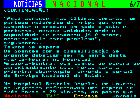 201.6. NOTÍCIAS. N A C I O N A L. 6 7. (CONTINUAÇÃO) Aqui acresce, nas últimas semanas, um período epidémico de gripe que vem aumentar a procura em todo o país e, portanto, nessas unidades onde a capacidade de resposta já é menor, nota-se mais este problema , argumentou. Tempos de espera Os doentes com a classificação de urgente debatiam-se, na manhã desta quarta-feira, no Hospital Amadora-Sintra, com tempos de espera de aproximadamente sete horas para a primeira observação, segundo o portal do Serviço Nacional de Saúde. No Hospital Beatriz Ângelo, em Loures, os urgentes enfrentavam uma espera de três horas e 29 minutos, ao passo que.