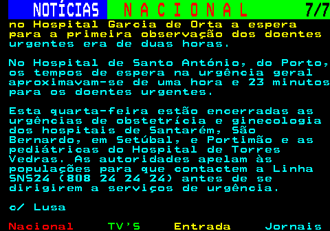 201.7. NOTÍCIAS. N A C I O N A L. 7 7. no Hospital Garcia de Orta a espera para a primeira observação dos doentes. urgentes era de duas horas. No Hospital de Santo António, do Porto, os tempos de espera na urgência geral aproximavam-se de uma hora e 23 minutos para os doentes urgentes. Esta quarta-feira estão encerradas as urgências de obstetrícia e ginecologia dos hospitais de Santarém, São Bernardo, em Setúbal, e Portimão e as pediátricas do Hospital de Torres Vedras. As autoridades apelam às populações para que contactem a Linha SNS24 (808 24 24 24) antes de se dirigirem a serviços de urgência. c Lusa.