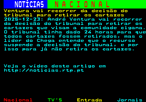 203.1. NOTÍCIAS. N A C I O N A L. Ventura vai recorrer da decisão do tribunal para retirar os cartazes. 2025-12-23: André Ventura vai recorrer da decisão do tribunal para retirar os cartazes que visam a comunidade cigana. O tribunal tinha dado 24 horas para que todos cartazes fossem retirados, mas o líder do Chega entende que o recurso suspende a decisão do tribunal, e por isso para já não retira os cartazes. Veja o vídeo deste artigo em http: noticias.rtp.pt.
