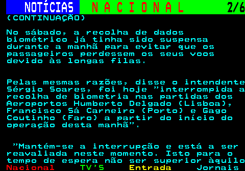 203.2. NOTÍCIAS. N A C I O N A L. 2 6. (CONTINUAÇÃO) No sábado, a recolha de dados biométrico já tinha sido suspensa durante a manhã para evitar que os passageiros perdessem os seus voos devido às longas filas. Pelas mesmas razões, disse o intendente Sérgio Soares, foi hoje interrompida a recolha de biometria nas partidas dos Aeroportos Humberto Delgado (Lisboa), Francisco Sá Carneiro (Porto) e Gago Coutinho (Faro) a partir do início do operação desta manhã . Mantém-se a interrupção e está a ser reavaliada neste momento. Isto para o tempo de espera não ser superior àquilo.