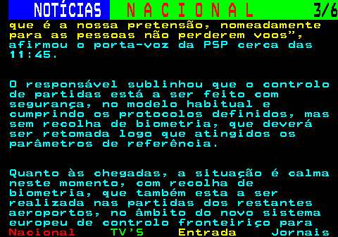 203.3. NOTÍCIAS. N A C I O N A L. 3 6. que é a nossa pretensão, nomeadamente para as pessoas não perderem voos ,. afirmou o porta-voz da PSP cerca das 11:45. O responsável sublinhou que o controlo de partidas está a ser feito com segurança, no modelo habitual e cumprindo os protocolos definidos, mas sem recolha de biometria, que deverá ser retomada logo que atingidos os parâmetros de referência. Quanto às chegadas, a situação é calma neste momento, com recolha de biometria, que também esta a ser realizada nas partidas dos restantes aeroportos, no âmbito do novo sistema europeu de controlo fronteiriço para.
