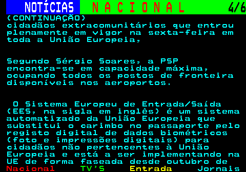 203.4. NOTÍCIAS. N A C I O N A L. 4 6. (CONTINUAÇÃO) cidadãos extracomunitários que entrou plenamente em vigor na sexta-feira em toda a União Europeia, Segundo Sérgio Soares, a PSP encontra-se em capacidade máxima, ocupando todos os postos de fronteira disponíveis nos aeroportos. O Sistema Europeu de Entrada Saída (EES, na sigla em inglês) é um sistema automatizado da União Europeia que substitui o carimbo no passaporte pelo registo digital de dados biométricos (foto e impressões digitais) para cidadãos não pertencentes à União Europeia e está a ser implementando na UE de forma faseada desde outubro de.