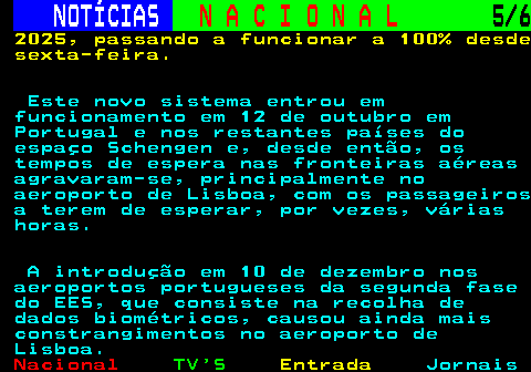 203.5. NOTÍCIAS. N A C I O N A L. 5 6. 2025, passando a funcionar a 100% desde sexta-feira. Este novo sistema entrou em funcionamento em 12 de outubro em Portugal e nos restantes países do espaço Schengen e, desde então, os tempos de espera nas fronteiras aéreas agravaram-se, principalmente no aeroporto de Lisboa, com os passageiros a terem de esperar, por vezes, várias horas. A introdução em 10 de dezembro nos aeroportos portugueses da segunda fase do EES, que consiste na recolha de dados biométricos, causou ainda mais constrangimentos no aeroporto de Lisboa.