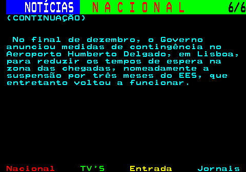 203.6. NOTÍCIAS. N A C I O N A L. 6 6. (CONTINUAÇÃO) No final de dezembro, o Governo anunciou medidas de contingência no Aeroporto Humberto Delgado, em Lisboa, para reduzir os tempos de espera na zona das chegadas, nomeadamente a suspensão por três meses do EES, que entretanto voltou a funcionar.