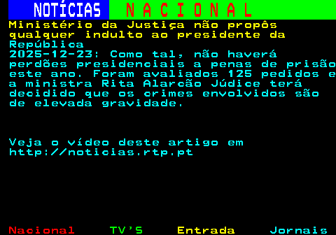 205.1. NOTÍCIAS. N A C I O N A L. Ministério da Justiça não propôs qualquer indulto ao presidente da. República 2025-12-23: Como tal, não haverá perdões presidenciais a penas de prisão este ano. Foram avaliados 125 pedidos e a ministra Rita Alarcão Júdice terá decidido que os crimes envolvidos são de elevada gravidade. Veja o vídeo deste artigo em http: noticias.rtp.pt.