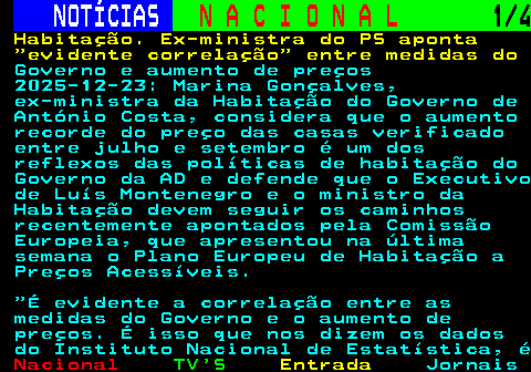 206.1. NOTÍCIAS. N A C I O N A L. 1 4. Habitação. Ex-ministra do PS aponta evidente correlação entre medidas do. Governo e aumento de preços 2025-12-23: Marina Gonçalves, ex-ministra da Habitação do Governo de António Costa, considera que o aumento recorde do preço das casas verificado entre julho e setembro é um dos reflexos das políticas de habitação do Governo da AD e defende que o Executivo de Luís Montenegro e o ministro da Habitação devem seguir os caminhos recentemente apontados pela Comissão Europeia, que apresentou na última semana o Plano Europeu de Habitação a Preços Acessíveis. É evidente a correlação entre as medidas do Governo e o aumento de preços. É isso que nos dizem os dados do Instituto Nacional de Estatística, é.