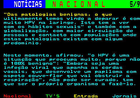 206.5. NOTÍCIAS. N A C I O N A L. 5 9. Das patologias benignas, o que. ultimamente temos vindo a deparar é com muito HPV na laringe. Isto tem a ver com os hábitos sexuais e também com a globalização, com maior circulação de pessoas e contacto com populações onde estas patologias existem com algum predomínio. Neste momento, afirmou, o HPV é uma situação que preocupa muito, porque não é 100% benigno : Embora seja uma infeção viral que apanha as cordas vocais, que desenvolve um papiloma com aspeto couve-flor que vai obstruir a respiração , não pode ser curado, tem que ser o próprio organismo a fazê-lo.