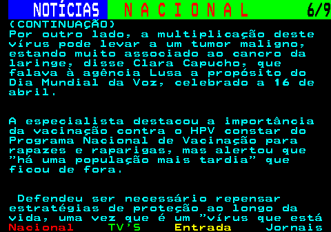 206.6. NOTÍCIAS. N A C I O N A L. 6 9. (CONTINUAÇÃO) Por outro lado, a multiplicação deste vírus pode levar a um tumor maligno, estando muito associado ao cancro da laringe, disse Clara Capucho, que falava à agência Lusa a propósito do Dia Mundial da Voz, celebrado a 16 de abril. A especialista destacou a importância da vacinação contra o HPV constar do Programa Nacional de Vacinação para rapazes e raparigas, mas alertou que há uma população mais tardia que ficou de fora. Defendeu ser necessário repensar estratégias de proteção ao longo da vida, uma vez que é um vírus que está.