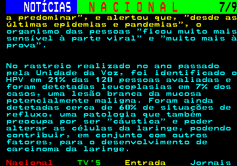 206.7. NOTÍCIAS. N A C I O N A L. 7 9. a predominar , e alertou que, desde as últimas epidemias e pandemias , o. organismo das pessoas ficou muito mais sensível à parte viral e muito mais à prova . No rastreio realizado no ano passado pela Unidade da Voz, foi identificado o HPV em 21% das 120 pessoas avaliadas e foram detetadas leucoplasias em 7% dos casos, uma lesão branca da mucosa potencialmente maligna. Foram ainda detetadas cerca de 60% de situações de refluxo, uma patologia que também preocupa por ser cáustica e poder alterar as células da laringe, podendo contribuir, em conjunto com outros fatores, para o desenvolvimento de carcinoma da laringe.