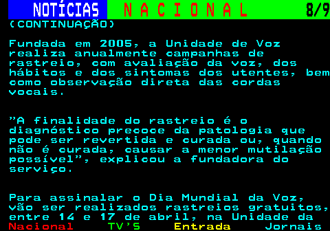 206.8. NOTÍCIAS. N A C I O N A L. 8 9. (CONTINUAÇÃO) Fundada em 2005, a Unidade de Voz realiza anualmente campanhas de rastreio, com avaliação da voz, dos hábitos e dos sintomas dos utentes, bem como observação direta das cordas vocais. A finalidade do rastreio é o diagnóstico precoce da patologia que pode ser revertida e curada ou, quando não é curada, causar a menor mutilação possível , explicou a fundadora do serviço. Para assinalar o Dia Mundial da Voz, vão ser realizados rastreios gratuitos, entre 14 e 17 de abril, na Unidade da.
