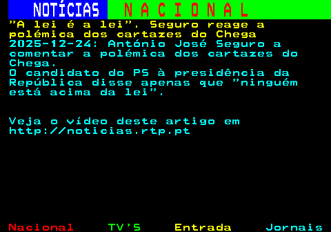 207.1. NOTÍCIAS. N A C I O N A L. A lei é a lei . Seguro reage a polémica dos cartazes do Chega. 2025-12-24: António José Seguro a comentar a polémica dos cartazes do Chega. O candidato do PS à presidência da República disse apenas que ninguém está acima da lei . Veja o vídeo deste artigo em http: noticias.rtp.pt.